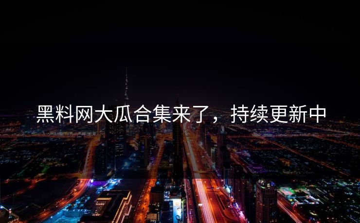 黑料网大瓜合集来了，持续更新中
