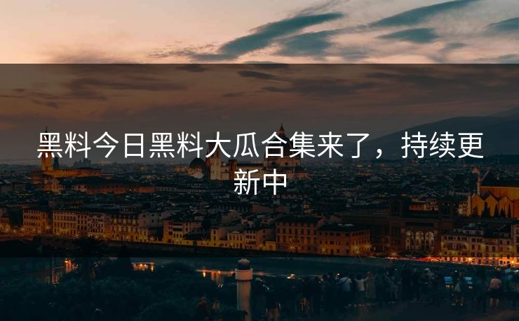 黑料今日黑料大瓜合集来了，持续更新中