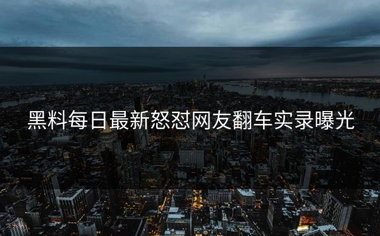 黑料每日最新怒怼网友翻车实录曝光