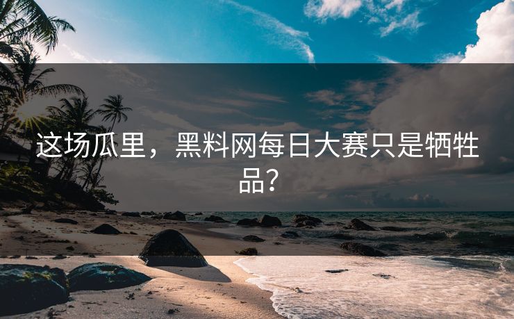 这场瓜里，黑料网每日大赛只是牺牲品？