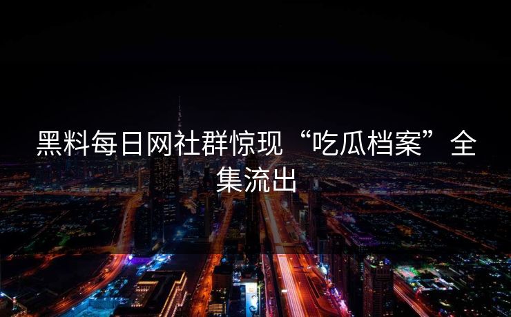 黑料每日网社群惊现“吃瓜档案”全集流出