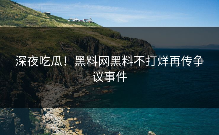 深夜吃瓜！黑料网黑料不打烊再传争议事件