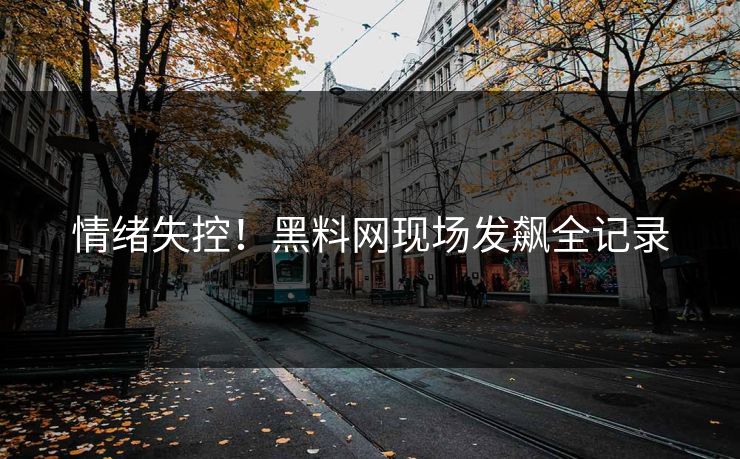 情绪失控！黑料网现场发飙全记录