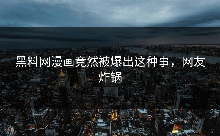 黑料网漫画竟然被爆出这种事，网友炸锅