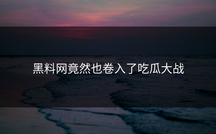 黑料网竟然也卷入了吃瓜大战