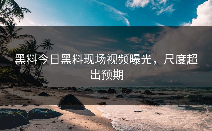 黑料今日黑料现场视频曝光，尺度超出预期