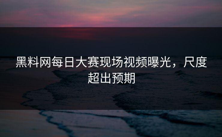黑料网每日大赛现场视频曝光，尺度超出预期