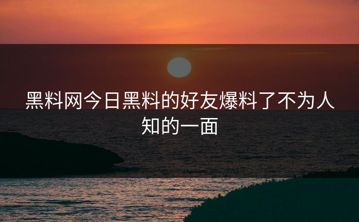 黑料网今日黑料的好友爆料了不为人知的一面
