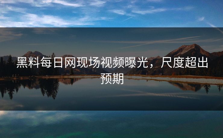 黑料每日网现场视频曝光，尺度超出预期