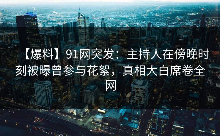 【爆料】91网突发：主持人在傍晚时刻被曝曾参与花絮，真相大白席卷全网