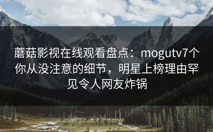蘑菇影视在线观看盘点：mogutv7个你从没注意的细节，明星上榜理由罕见令人网友炸锅