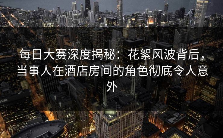 每日大赛深度揭秘：花絮风波背后，当事人在酒店房间的角色彻底令人意外
