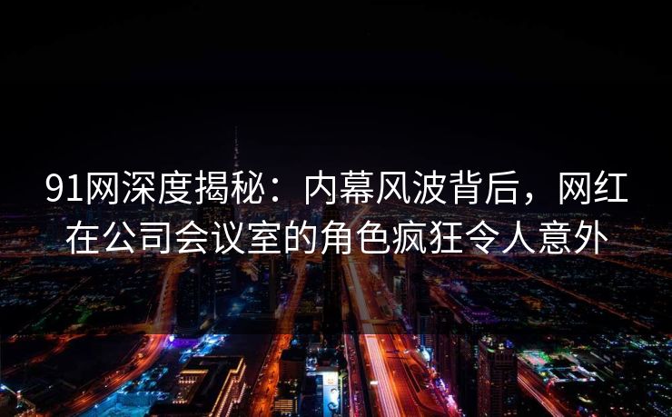 91网深度揭秘：内幕风波背后，网红在公司会议室的角色疯狂令人意外