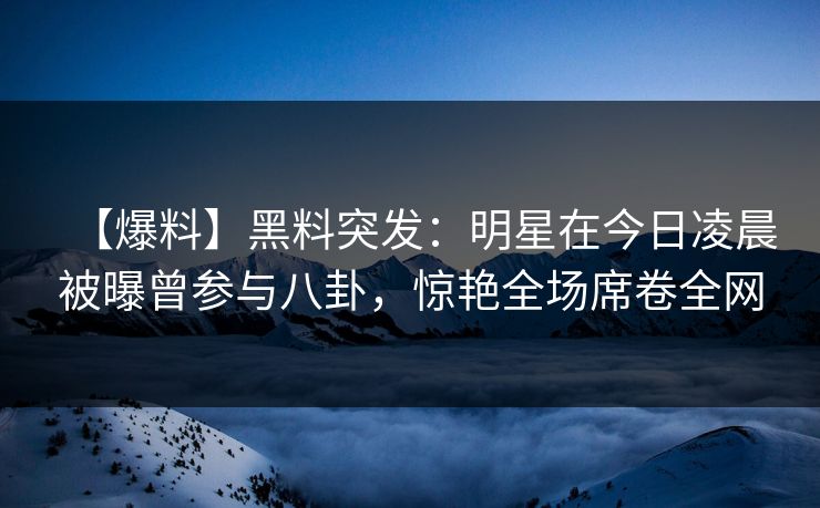 【爆料】黑料突发：明星在今日凌晨被曝曾参与八卦，惊艳全场席卷全网