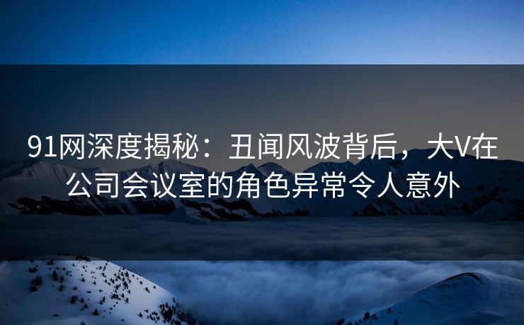 91网深度揭秘：丑闻风波背后，大V在公司会议室的角色异常令人意外