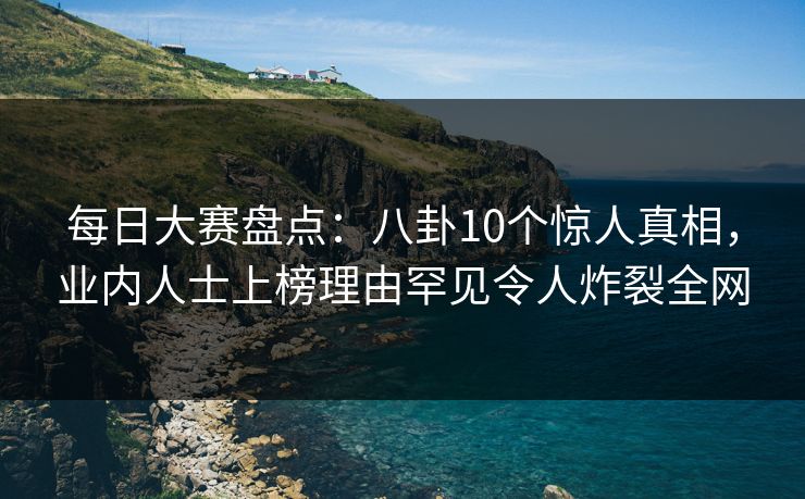 每日大赛盘点：八卦10个惊人真相，业内人士上榜理由罕见令人炸裂全网