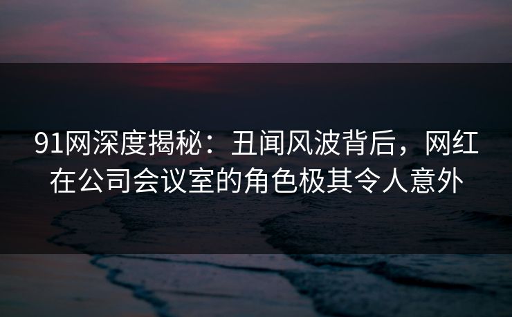 91网深度揭秘：丑闻风波背后，网红在公司会议室的角色极其令人意外