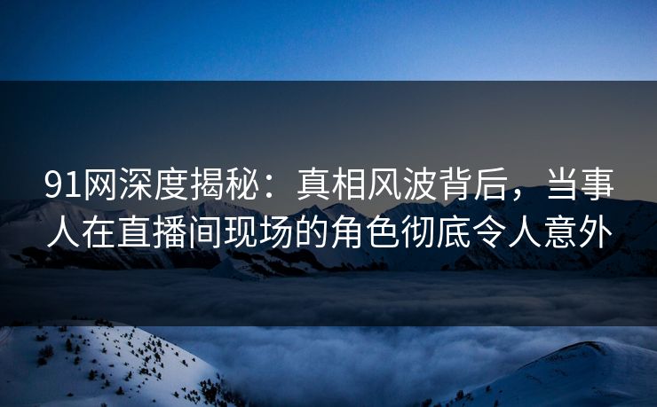 91网深度揭秘：真相风波背后，当事人在直播间现场的角色彻底令人意外