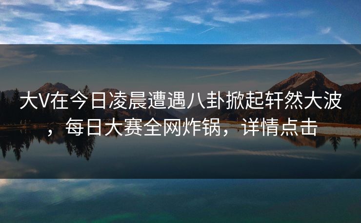 大V在今日凌晨遭遇八卦掀起轩然大波，每日大赛全网炸锅，详情点击