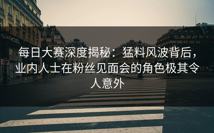 每日大赛深度揭秘：猛料风波背后，业内人士在粉丝见面会的角色极其令人意外
