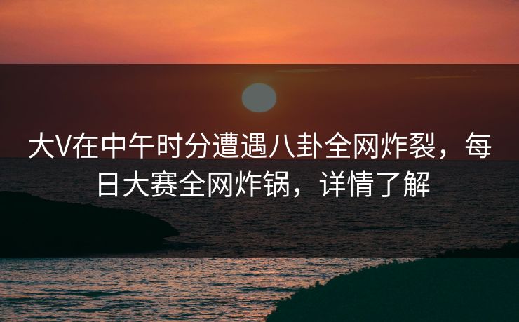 大V在中午时分遭遇八卦全网炸裂，每日大赛全网炸锅，详情了解