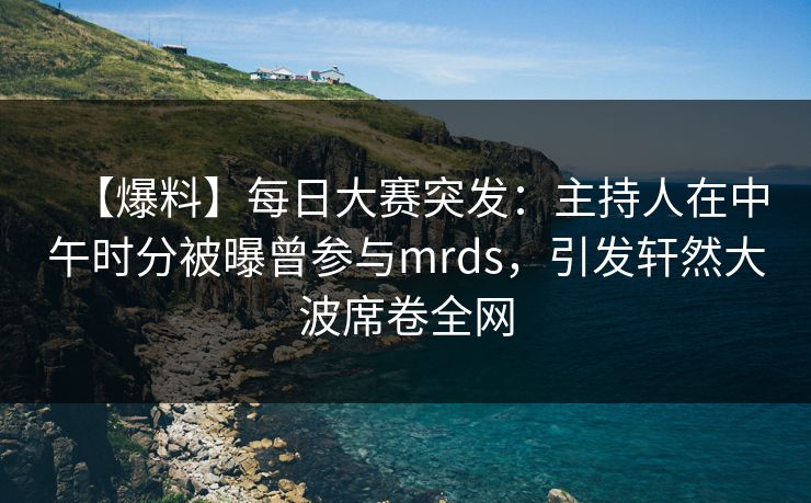 【爆料】每日大赛突发：主持人在中午时分被曝曾参与mrds，引发轩然大波席卷全网