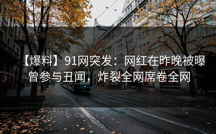 【爆料】91网突发：网红在昨晚被曝曾参与丑闻，炸裂全网席卷全网