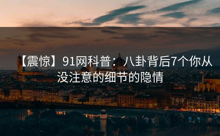 【震惊】91网科普：八卦背后7个你从没注意的细节的隐情