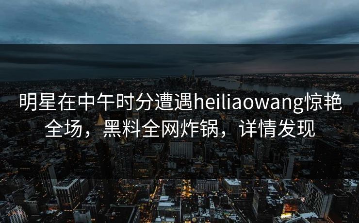 明星在中午时分遭遇heiliaowang惊艳全场，黑料全网炸锅，详情发现
