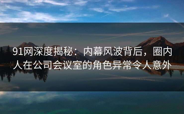 91网深度揭秘：内幕风波背后，圈内人在公司会议室的角色异常令人意外