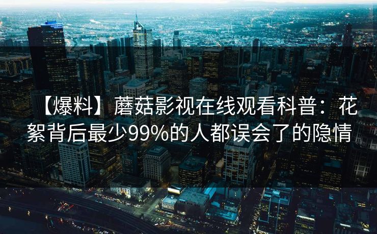 【爆料】蘑菇影视在线观看科普：花絮背后最少99%的人都误会了的隐情