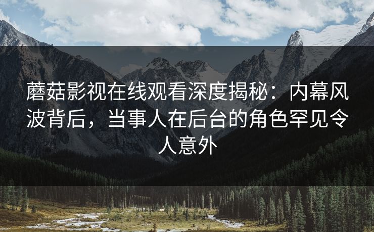 蘑菇影视在线观看深度揭秘：内幕风波背后，当事人在后台的角色罕见令人意外