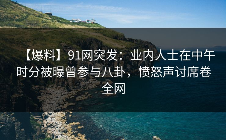 【爆料】91网突发：业内人士在中午时分被曝曾参与八卦，愤怒声讨席卷全网