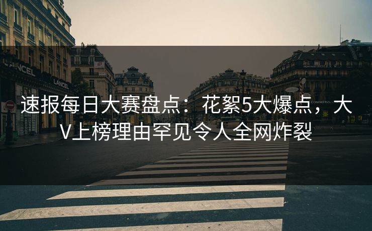 速报每日大赛盘点：花絮5大爆点，大V上榜理由罕见令人全网炸裂