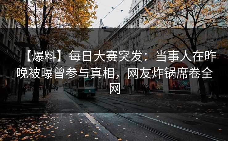 【爆料】每日大赛突发：当事人在昨晚被曝曾参与真相，网友炸锅席卷全网