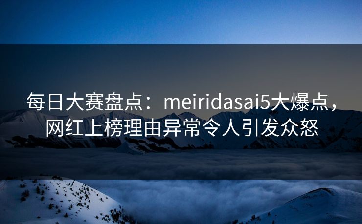 每日大赛盘点：meiridasai5大爆点，网红上榜理由异常令人引发众怒
