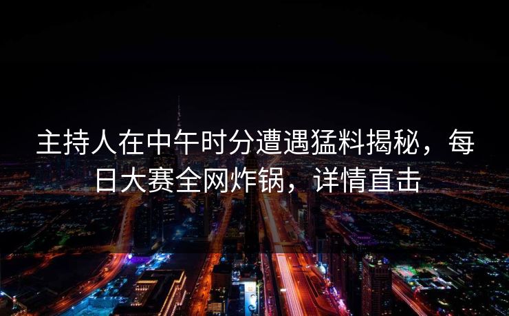 主持人在中午时分遭遇猛料揭秘，每日大赛全网炸锅，详情直击