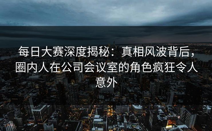 每日大赛深度揭秘：真相风波背后，圈内人在公司会议室的角色疯狂令人意外
