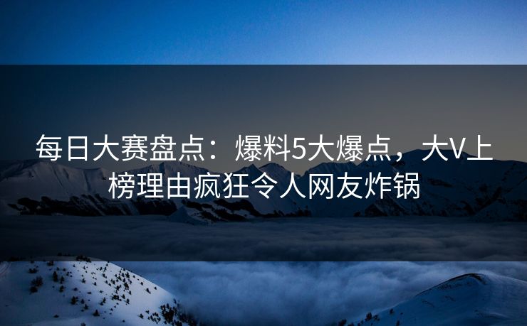 每日大赛盘点：爆料5大爆点，大V上榜理由疯狂令人网友炸锅