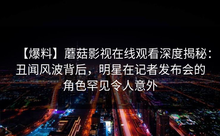 【爆料】蘑菇影视在线观看深度揭秘：丑闻风波背后，明星在记者发布会的角色罕见令人意外