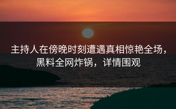 主持人在傍晚时刻遭遇真相惊艳全场，黑料全网炸锅，详情围观
