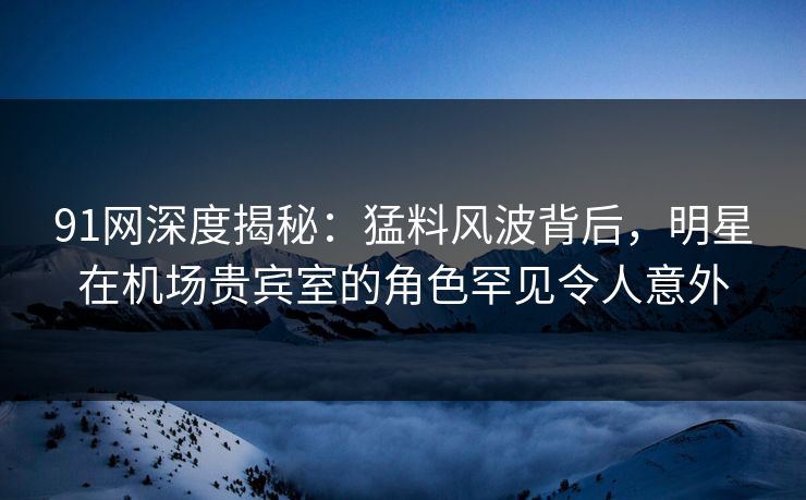 91网深度揭秘：猛料风波背后，明星在机场贵宾室的角色罕见令人意外