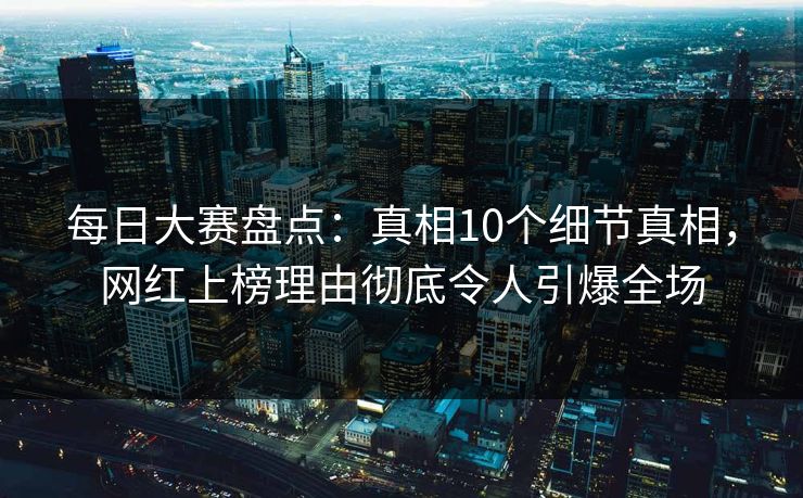 每日大赛盘点：真相10个细节真相，网红上榜理由彻底令人引爆全场