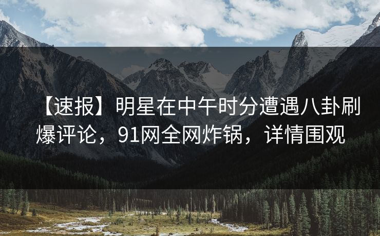 【速报】明星在中午时分遭遇八卦刷爆评论，91网全网炸锅，详情围观
