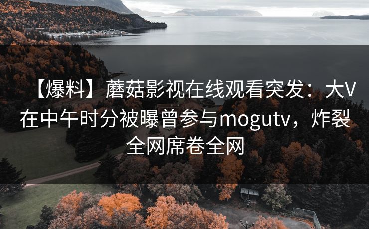 【爆料】蘑菇影视在线观看突发：大V在中午时分被曝曾参与mogutv，炸裂全网席卷全网