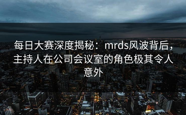 每日大赛深度揭秘：mrds风波背后，主持人在公司会议室的角色极其令人意外