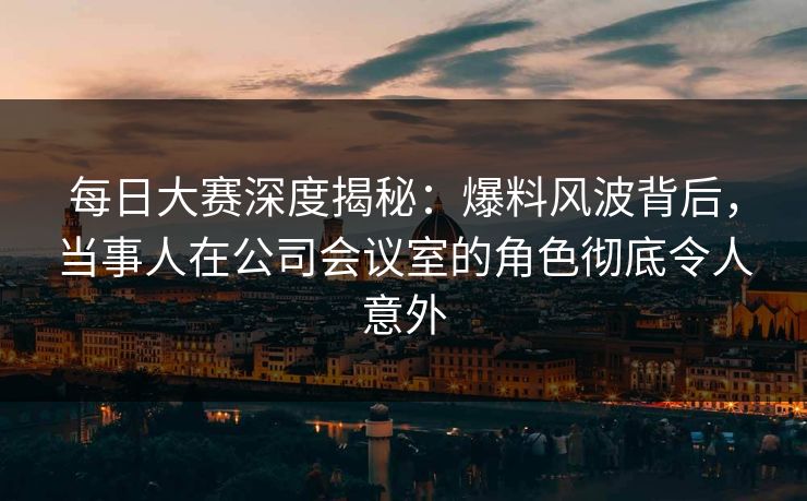 每日大赛深度揭秘：爆料风波背后，当事人在公司会议室的角色彻底令人意外