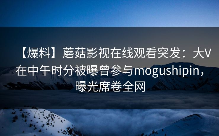 【爆料】蘑菇影视在线观看突发：大V在中午时分被曝曾参与mogushipin，曝光席卷全网
