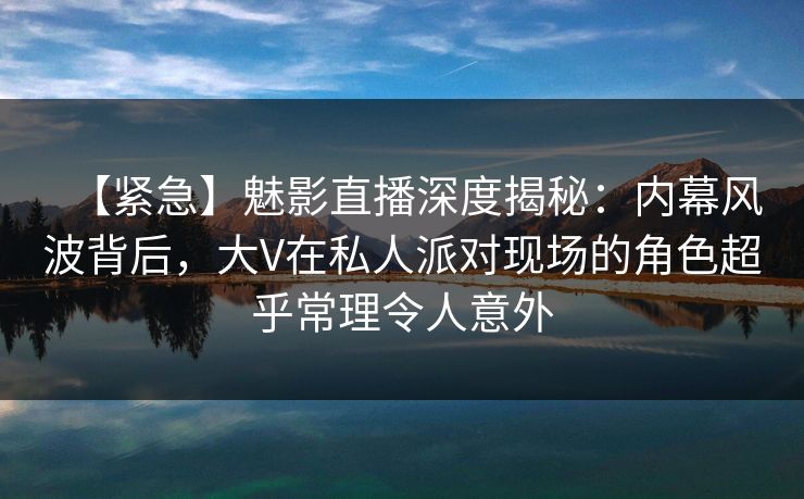 【紧急】魅影直播深度揭秘:内幕风波背后,大V在私人派对现场的角色超乎常理令人意外