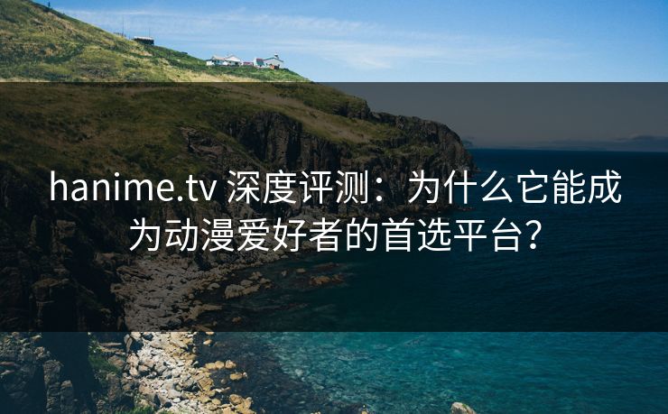 hanime.tv 深度评测:为什么它能成为动漫爱好者的首选平台?